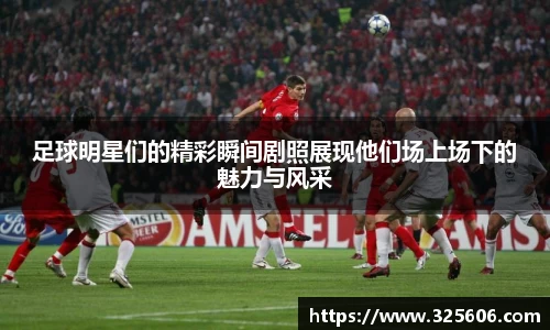 足球明星们的精彩瞬间剧照展现他们场上场下的魅力与风采